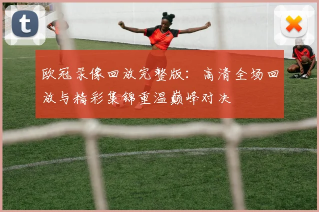 欧冠录像回放完整版:高清全场回放与精彩集锦重温巅峰对决