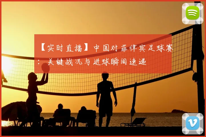 【实时直播】中国对菲律宾足球赛：关键战况与进球瞬间速递