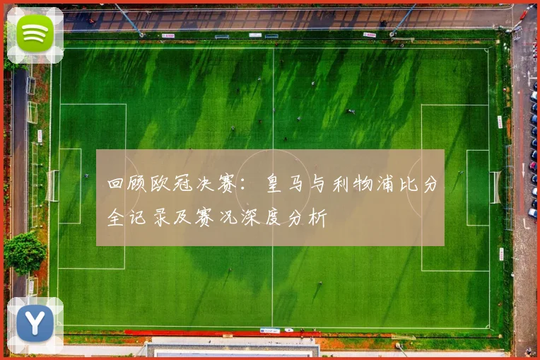 回顾欧冠决赛：皇马与利物浦比分全记录及赛况深度分析