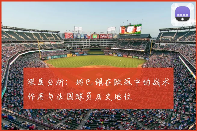 深度分析:姆巴佩在欧冠中的战术作用与法国球员历史地位