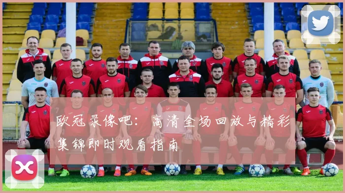 欧冠录像吧：高清全场回放与精彩集锦即时观看指南