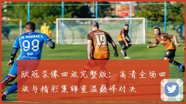 欧冠录像回放完整版：高清全场回放与精彩集锦重温巅峰对决