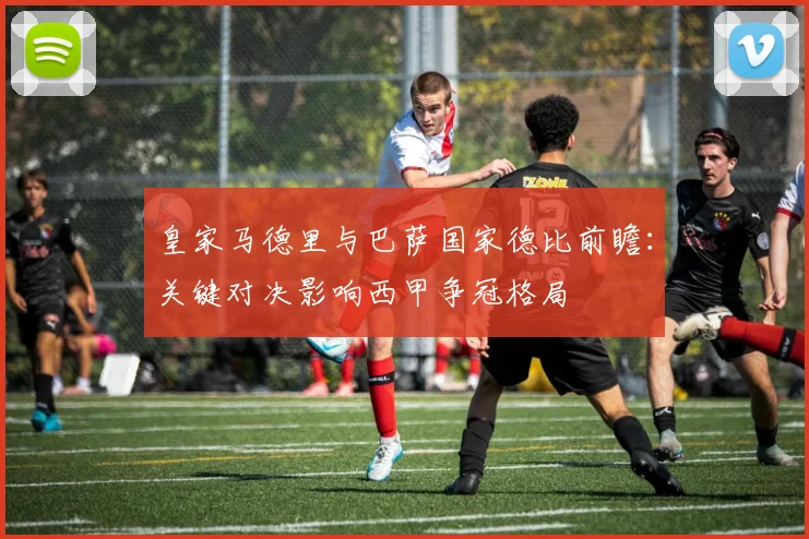 皇家马德里与巴萨国家德比前瞻：关键对决影响西甲争冠格局