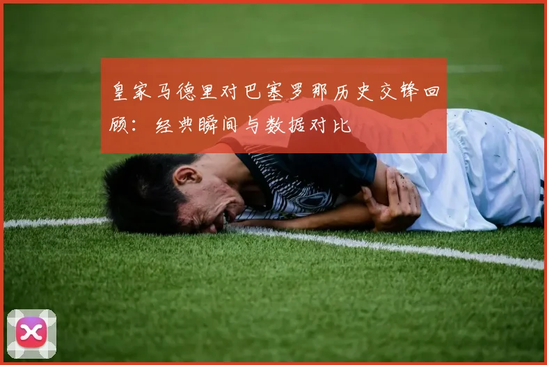 皇家马德里对巴塞罗那历史交锋回顾：经典瞬间与数据对比